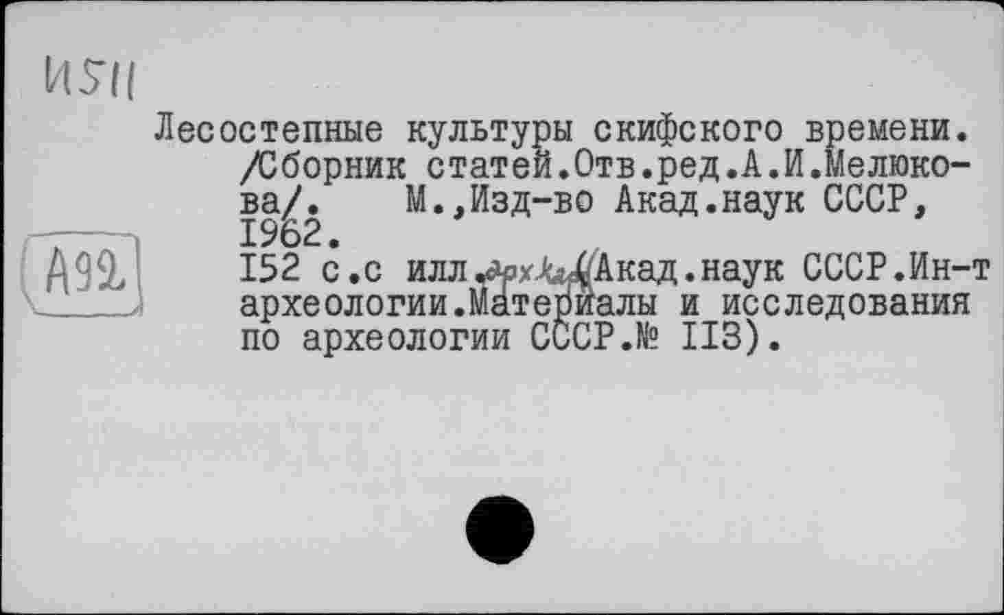 ﻿
ИУП
Лесостепные культуры скифского времени. /Сборник статей.Отв.ред.А.И.Мелюкова/. М.,Изд-во Акад.наук СССР, 1962.
152 с.с иллл»хЛы<( Акад, наук СССР.Ин-т археологии.Материалы и исследования по археологии СССР.№ ИЗ).